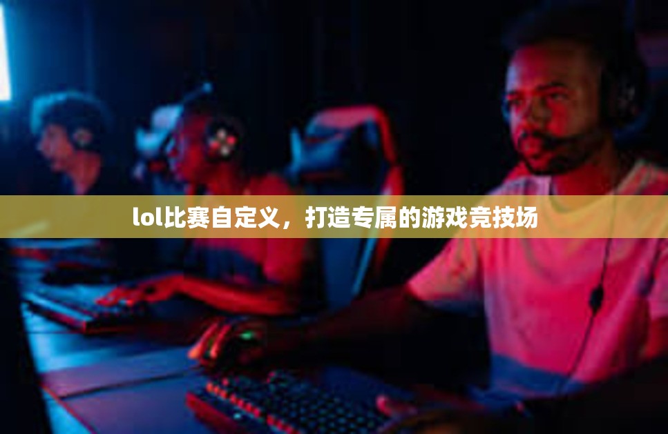 lol比赛自定义，打造专属的游戏竞技场